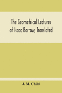 The Geometrical Lectures Of Isaac Barrow, Translated, With Notes And Proofs, And A Discussion On The Advance Made Therein On The Work Of His Predecessors In The Infinitesimal Calculus