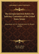 The Georgia Question Before the Judiciary Committee of the United States Senate: Arguments of Hon. J. H. Caldwell and Hon. J. E. Bryant (Classic Reprint)