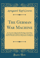 The German War Machine: An Account of the Inside Workings of the Most Stupendous and Efficient System Ever Devised by Man for Warfare and Secret Diplomatic Intelligence (Classic Reprint)