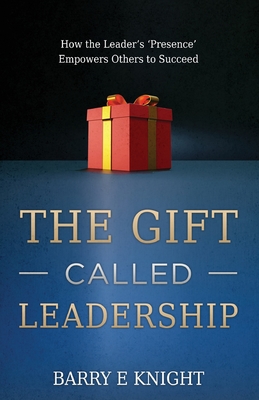 The Gift Called Leadership: How the Leader's 'Presence' Empowers Others to Succeed - Knight, Barry E