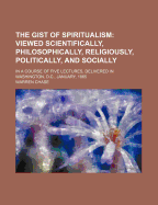 The Gist of Spiritualism: Viewed Scientifically, Philosophically, Religiously, Politically, and Socially: In a Course of Five Lectures, Delivered in Washington, D.C., January, 1865