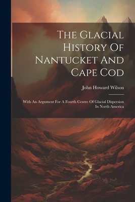 The Glacial History Of Nantucket And Cape Cod: With An Argument For A Fourth Centre Of Glacial Dispersion In North America - Wilson, John Howard