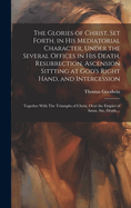 The Glories of Christ, Set Forth, in His Mediatorial Character, Under the Several Offices in His Death, Resurrection, Ascension Sittting at God's Right Hand, and Intercession: Together With The Triumphs of Christ, Over the Empire of Satan, Sin, Death, ...