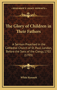 The Glory of Children in Their Fathers: A Sermon Preached in the Cathedral Church of St. Paul, London, Before the Sons of the Clergy, 1702 (1703)