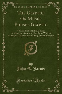 The Glyptic; Or Musee Phusee Glyptic: A Scrap Book of Jottings from Stratford-On-Avon and Elsewhere, with an Attempt at Description of Henry Jones's Museum (Classic Reprint) - Jarvis, John W
