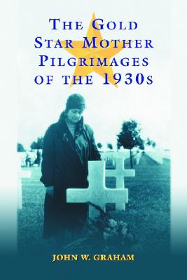 The Gold Star Mother Pilgrimages of the 1930s: Overseas Grave Visitations by Mothers and Widows of Fallen U.S. World War I Soldiers - Graham, John W, Professor