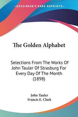 The Golden Alphabet: Selections From The Works Of John Tauler Of Strasburg For Every Day Of The Month (1898) - Tauler, John, Dr., and Clark, Francis E (Editor)