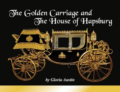 The Golden Carriage and the House of Hapsburg: Manufactured during the time of Emperor Franz Josef and Empress Elisabeth of Austria's reign. - Austin, Gloria