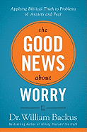 The Good News about Worry: Applying Biblical Truth to Problems of Anxiety and Fear - Backus, William, Dr., PH.D., and Backus, William, Dr.