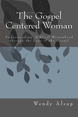 The Gospel-Centered Woman: Understanding Biblical Womanhood through the Lens of the Gospel - Alsup, Wendy Horger