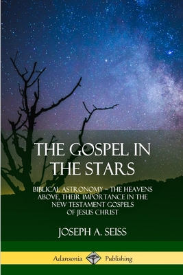 The Gospel in the Stars: Biblical Astronomy; The Heavens Above, Their Importance in the New Testament Gospels of Jesus Christ - Seiss, Joseph a