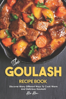 The Goulash Recipe Book: Discover Many Different Ways to Cook Warm and Delicious Goulash! - Allen, Allie