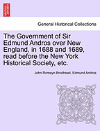 The Government of Sir Edmund Andros Over New England, in 1688 and 1689: Read Before the New York Historical Society, on Tuesday Evening, 4th December, 1866 (Classic Reprint)