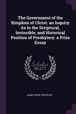 The Government of the Kingdom of Christ. an Inquiry As to the Scriptural, Invincible, and Historical Position of Presbytery. a Prize Essay - Porteous, James Moir