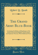 The Grand Army Blue-Book: Containing the Rules and Regulations of the Grand Army of the Republic, and Decisions and Opinions Thereon, with Additional Notes (Classic Reprint)