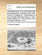 The Grand Tour; Or, a Journey Through the Netherlands, Germany, Italy, and France. Containing, I. a Description of the Principal Cities and Towns, II. the Public Edifices, III. the Produce of the Countries Volume 1 of 4