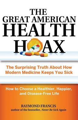 The Great American Health Hoax: The Surprising Truth about How Modern Medicine Keeps You Sick--How to Choose a Healthier, Happier, and Disease-Free Life - Francis, Raymond