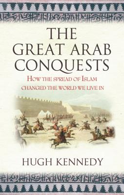 The Great Arab Conquests: How the Spread of Islam Changed the World We Live In - Kennedy, Hugh