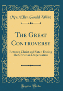 The Great Controversy: Between Christ and Satan During the Christian Dispensation (Classic Reprint)