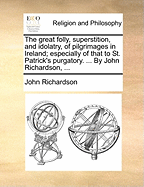 The Great Folly, Superstition, and Idolatry, of Pilgrimages in Ireland; Especially of That to St. Patrick's Purgatory: Together, with an Account of the Loss That the Publick Sustaineth Thereby; Truly and Impartially Represented (Classic Reprint)