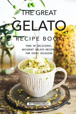 The Great Gelato Recipe Book: Tons of Delicious, Decadent Gelato Recipes for Every Occasion - Kelly, Thomas