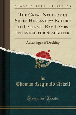 The Great Neglect in Sheep Husbandry; Failure to Castrate RAM Lambs Intended for Slaughter: Advantages of Docking (Classic Reprint) - Arkell, Thomas Reginald