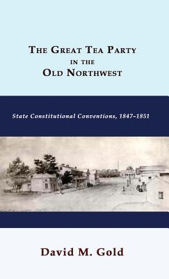 The Great Tea Party in the Old Northwest: State Constitutional Conventions, 1847-1851 - Gold, David M