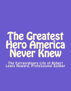 The Greatest Hero America Never Knew: The Extraordinary Life of Robert Lewis Howard, Professional Soldier