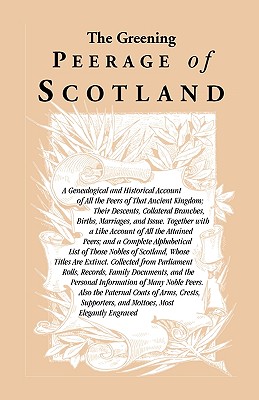 The Greening Peerage of Scotland: A Genealogical and Historical Account of All the Peers of That Ancient Kingdom; Their Descents, Collateral Branches, Births, Marriages, and Issue. Together With a Like Account of All the Attained Peers; And a Complete Alp - Heritage Books