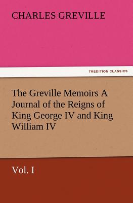 The Greville Memoirs a Journal of the Reigns of King George IV and King William IV, Vol. I - Greville, Charles