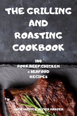 The Grilling and Roasting Cookbook: 100 Pork, Beef, Chicken and Seafood Recipes - Jack Hunter, Olivia Harper