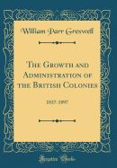 The Growth and Administration of the British Colonies: 1837-1897 (Classic Reprint)