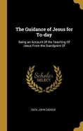 The Guidance of Jesus for To-day: Being an Account Of the Teaching Of Jesus From the Standpoint Of