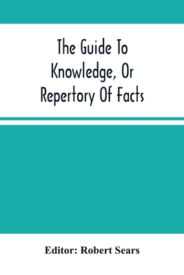 The Guide To Knowledge, Or Repertory Of Facts: Forming A Complete Library Of Entertaining Information, In The Several Departments Of Science, Literature, And Art - Sears, Robert (Editor)
