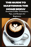 The Guide to Mastering the Home Brew: Essential Coffee Techniques, Tips, and Recipes for Beginners