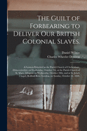 The Guilt of Forbearing to Deliver Our British Colonial Slaves.: A Sermon Preached at the Parish Church of Cheltenham, Gloucestershire on Wednesday, October 7th, at the Parish Church of St. Mary, Islington on Wednesday, October 28th, and at St. John's...