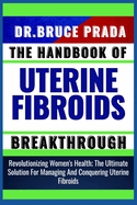 The Handbook of Uterine Fibroids Breakthrough: Revolutionizing Women's Health; The Ultimate Solution For Managing And Conquering Uterine Fibroids