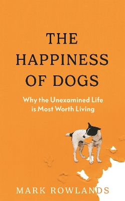 The Happiness of Dogs: Why the Unexamined Life Is Most Worth Living - Rowlands, Mark