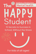 The Happy Student: Mental health 15 Secrets to Success in School, Without the Stress Book adventures for kids of all ages! Handbook on Managing Stress (How to Stay Calm, Focused, and Successful in School, Even When Things Get Tough) Study habits