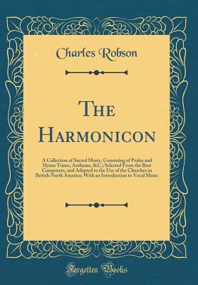 The Harmonicon: A Collection of Sacred Music, Consisting of Psalm and Hymn Tunes, Anthems, &c.; Selected from the Best Composers, and Adapted to the Use of the Churches in British North America; With an Introduction to Vocal Music (Classic Reprint) - Robson, Charles