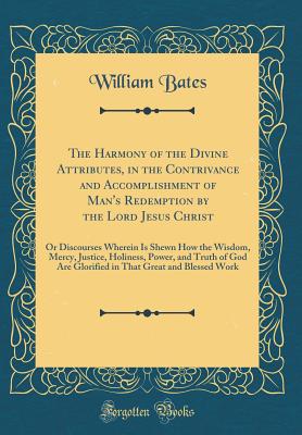 The Harmony of the Divine Attributes, in the Contrivance and Accomplishment of Man's Redemption by the Lord Jesus Christ: Or Discourses Wherein Is Shewn How the Wisdom, Mercy, Justice, Holiness, Power, and Truth of God Are Glorified in That Great and Bles - Bates, William