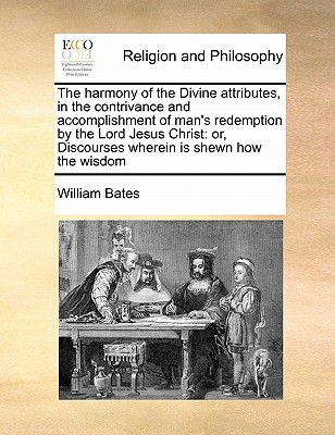 The harmony of the Divine attributes, in the contrivance and accomplishment of man's redemption by the Lord Jesus Christ: or, Discourses wherein is shewn how the wisdom - Bates, William