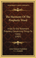 The Harmony Of The Prophetic Word: A Key To Old Testament Prophecy Concerning Things To Come (1907)