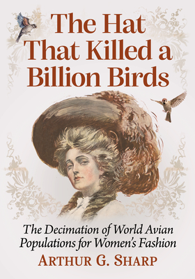 The Hat That Killed a Billion Birds: The Decimation of World Avian Populations for Women's Fashion - Sharp, Arthur G.