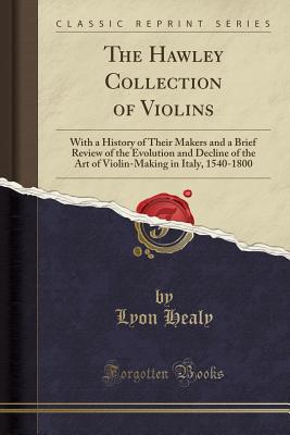 The Hawley Collection of Violins: With a History of Their Makers and a Brief Review of the Evolution and Decline of the Art of Violin-Making in Italy, 1540-1800 (Classic Reprint) - Healy, Lyon