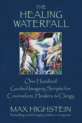 The Healing Waterfall: 100 Guided Imagery Scripts for Counselors, Healers & Clergy Volume 1 - Highstein, Max