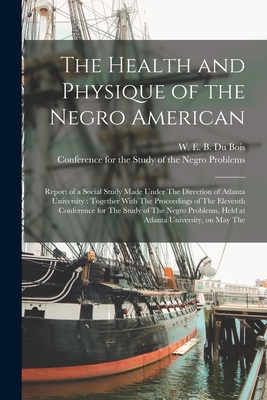 The Health and Physique of the Negro American: Report of a Social Study Made Under The Direction of Atlanta University: Together With The Proceedings of The Eleventh Conference for The Study of The Negro Problems, Held at Atlanta University, on May The - Du Bois, W E B 1868-1963, and Conference for the Study of the Negro (Creator)