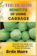 The Health Benefit of Using Cabbage: Nourish Your Body And Heal Naturally With The Power Of Cabbage