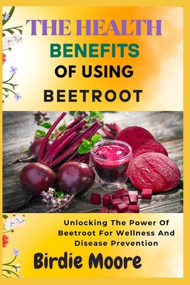 The Health Benefits of Using Beetroot: Unlocking The Power Of Beetroot For Wellness And Disease Prevention - Moore, Birdie