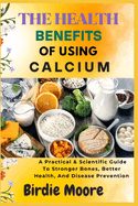 The Health Benefits of Using Calcium: A Practical & Scientific Guide To Stronger Bones, Better Health, And Disease Prevention